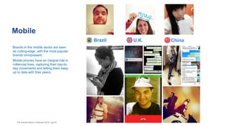 Brazil
Mobile
The Earned Brand | Edelman 2015 | pg 43
Brands in the mobile sector are seen
as cutting-edge, with the most popular
brands omnipresent.
Mobile phones have an integral role in
millennial lives, capturing their day-to-
day movements and letting them keep
up to date with their peers.
U.K. China
 