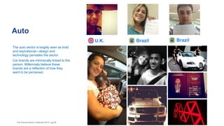 Auto
The Earned Brand | Edelman 2015 | pg 46
The auto sector is largely seen as bold
and aspirational—design and
technology pervades the sector.
Car brands are intrinsically linked to the
person. Millennials believe these
brands are a reflection of how they
want to be perceived.
Brazil BrazilU.K.
 