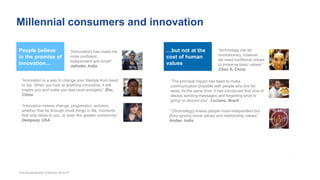 Millennial consumers and innovation
The Earned Brand | Edelman 2015 47
People believe
in the promise of
innovation…
“Innovation is a way to change your lifestyle from head
to toe. When you look at anything innovative, it will
inspire you and make you feel more energetic” Zhu,
China
“Innovation means change, progression, activism,
whether that be through small things in life, moments
that only relate to you, or even the greater community”
Dempsey, USA
“[Innovation] has made me
more confident,
independent and smart”
Jatinder, India
“technology can be
revolutionary, however …
we need traditional virtues
to preserve basic values”
Chen X, China
“The principal impact has been to make
communication possible with people who live far
away. At the same time, it has introduced that vice of
always sending messages and forgetting what is
going on around you” Luciano, Brazil
“ [Technology] makes people more independent but
[they ignore] moral values and relationship values”
Amber, India
…but not at the
cost of human
values
 