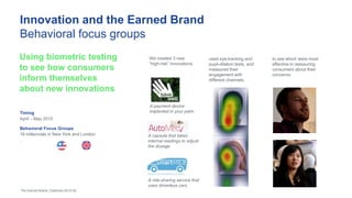 Innovation and the Earned Brand
Behavioral focus groups
Timing
April – May 2015
Behavioral Focus Groups
16 millennials in New York and London
.
Using biometric testing
to see how consumers
inform themselves
about new innovations
The Earned Brand | Edelman 2015 50
We created 3 new
“high-risk” innovations,
used eye-tracking and
pupil-dilation tests, and
measured their
engagement with
different channels,
to see which were most
effective in reassuring
consumers about their
concerns.
A payment device
implanted in your palm
A capsule that takes
internal readings to adjust
the dosage
A ride-sharing service that
uses driverless cars
 