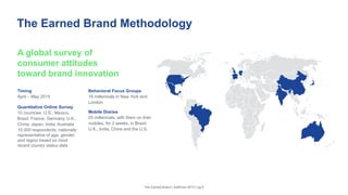 The Earned Brand Methodology
Timing
April – May 2015
Quantitative Online Survey
10 countries: U.S., Mexico,
Brazil, France, Germany, U.K.,
China, Japan, India, Australia
10,000 respondents, nationally
representative of age, gender,
and region based on most
recent country status data
Behavioral Focus Groups
16 millennials in New York and
London
Mobile Diaries
25 millennials, with them on their
mobiles, for 2 weeks, in Brazil,
U.K., India, China and the U.S.
The Earned Brand | Edelman 2015 | pg 6
A global survey of
consumer attitudes
toward brand innovation
 