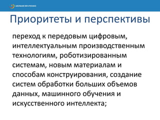 переход к передовым цифровым,
интеллектуальным производственным
технологиям, роботизированным
системам, новым материалам и
способам конструирования, создание
систем обработки больших объемов
данных, машинного обучения и
искусственного интеллекта;
Приоритеты и перспективы
 