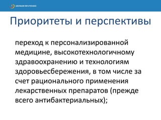 переход к персонализированной
медицине, высокотехнологичному
здравоохранению и технологиям
здоровьесбережения, в том числе за
счет рационального применения
лекарственных препаратов (прежде
всего антибактериальных);
Приоритеты и перспективы
 