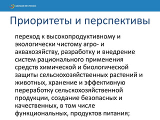 переход к высокопродуктивному и
экологически чистому агро- и
аквахозяйству, разработку и внедрение
систем рационального применения
средств химической и биологической
защиты сельскохозяйственных растений и
животных, хранение и эффективную
переработку сельскохозяйственной
продукции, создание безопасных и
качественных, в том числе
функциональных, продуктов питания;
Приоритеты и перспективы
 