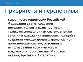 связанность территории Российской
Федерации за счет создания
интеллектуальных транспортных и
телекоммуникационных систем, а также
занятия и удержания лидерских позиций в
создании международных транспортно-
логистических систем, освоении и
использовании космического и
воздушного пространства, Мирового
океана, Арктики и Антарктики;
Приоритеты и перспективы
 