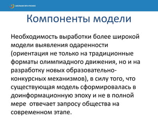 Необходимость выработки более широкой
модели выявления одаренности
(ориентация не только на традиционные
форматы олимпиадного движения, но и на
разработку новых образовательно-
конкурсных механизмов), в силу того, что
существующая модель сформировалась в
доинформационную эпоху и не в полной
мере отвечает запросу общества на
современном этапе.
Компоненты модели
 