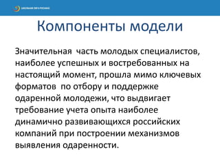Значительная часть молодых специалистов,
наиболее успешных и востребованных на
настоящий момент, прошла мимо ключевых
форматов по отбору и поддержке
одаренной молодежи, что выдвигает
требование учета опыта наиболее
динамично развивающихся российских
компаний при построении механизмов
выявления одаренности.
Компоненты модели
 