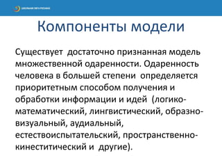 Существует достаточно признанная модель
множественной одаренности. Одаренность
человека в большей степени определяется
приоритетным способом получения и
обработки информации и идей (логико-
математический, лингвистический, образно-
визуальный, аудиальный,
естествоиспытательский, пространственно-
кинеститический и другие).
Компоненты модели
 