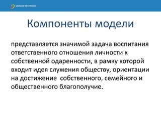 представляется значимой задача воспитания
ответственного отношения личности к
собственной одаренности, в рамку которой
входит идея служения обществу, ориентации
на достижение собственного, семейного и
общественного благополучие.
Компоненты модели
 