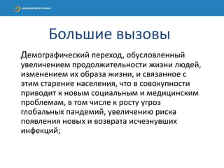 Демографический переход, обусловленный
увеличением продолжительности жизни людей,
изменением их образа жизни, и связанное с
этим старение населения, что в совокупности
приводит к новым социальным и медицинским
проблемам, в том числе к росту угроз
глобальных пандемий, увеличению риска
появления новых и возврата исчезнувших
инфекций;
Большие вызовы
 