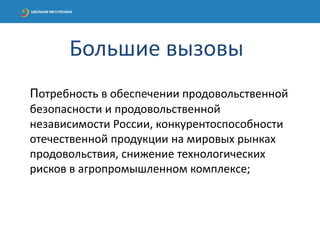 Потребность в обеспечении продовольственной
безопасности и продовольственной
независимости России, конкурентоспособности
отечественной продукции на мировых рынках
продовольствия, снижение технологических
рисков в агропромышленном комплексе;
Большие вызовы
 