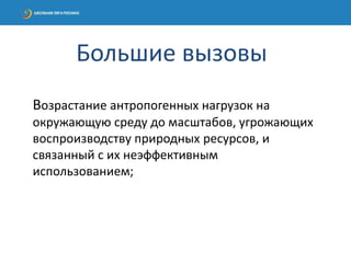 Возрастание антропогенных нагрузок на
окружающую среду до масштабов, угрожающих
воспроизводству природных ресурсов, и
связанный с их неэффективным
использованием;
Большие вызовы
 
