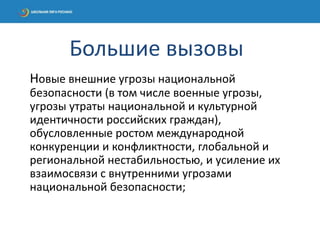 Новые внешние угрозы национальной
безопасности (в том числе военные угрозы,
угрозы утраты национальной и культурной
идентичности российских граждан),
обусловленные ростом международной
конкуренции и конфликтности, глобальной и
региональной нестабильностью, и усиление их
взаимосвязи с внутренними угрозами
национальной безопасности;
Большие вызовы
 