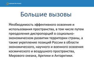 Необходимость эффективного освоения и
использования пространства, в том числе путем
преодоления диспропорций в социально-
экономическом развитии территории страны, а
также укрепление позиций России в области
экономического, научного и военного освоения
космического и воздушного пространства,
Мирового океана, Арктики и Антарктики.
Большие вызовы
 