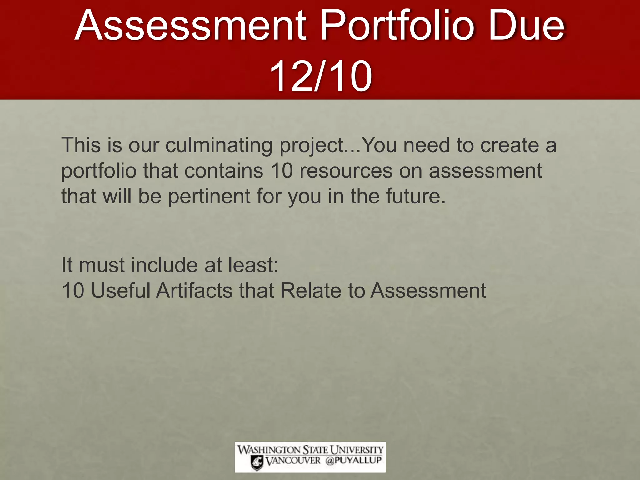 Assessment Portfolio Due
12/10
This is our culminating project...You need to create a
portfolio that contains 10 resources on assessment
that will be pertinent for you in the future.
It must include at least:
10 Useful Artifacts that Relate to Assessment
 