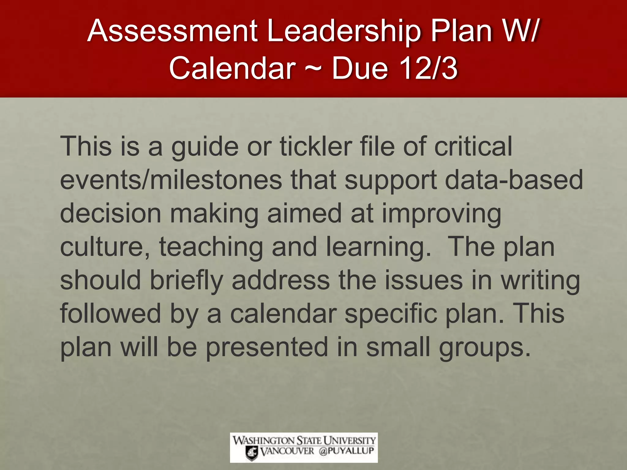 Assessment Leadership Plan W/
Calendar ~ Due 12/3
This is a guide or tickler file of critical
events/milestones that support data-based
decision making aimed at improving
culture, teaching and learning. The plan
should briefly address the issues in writing
followed by a calendar specific plan. This
plan will be presented in small groups.
 
