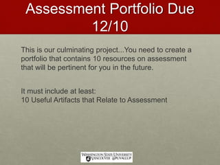 Assessment Portfolio Due
12/10
This is our culminating project...You need to create a
portfolio that contains 10 resources on assessment
that will be pertinent for you in the future.
It must include at least:
10 Useful Artifacts that Relate to Assessment
 