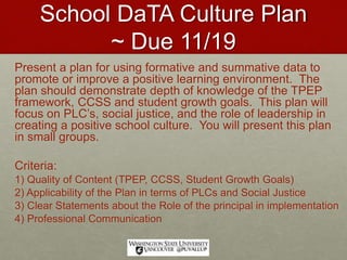 School DaTA Culture Plan
~ Due 11/19
Present a plan for using formative and summative data to
promote or improve a positive learning environment. The
plan should demonstrate depth of knowledge of the TPEP
framework, CCSS and student growth goals. This plan will
focus on PLC’s, social justice, and the role of leadership in
creating a positive school culture. You will present this plan
in small groups.
Criteria:
1) Quality of Content (TPEP, CCSS, Student Growth Goals)
2) Applicability of the Plan in terms of PLCs and Social Justice
3) Clear Statements about the Role of the principal in implementation
4) Professional Communication
 