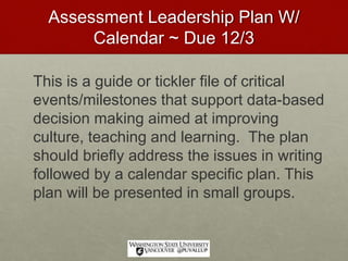 Assessment Leadership Plan W/
Calendar ~ Due 12/3
This is a guide or tickler file of critical
events/milestones that support data-based
decision making aimed at improving
culture, teaching and learning. The plan
should briefly address the issues in writing
followed by a calendar specific plan. This
plan will be presented in small groups.
 