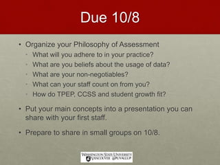 Due 10/8
• Organize your Philosophy of Assessment
• What will you adhere to in your practice?
• What are you beliefs about the usage of data?
• What are your non-negotiables?
• What can your staff count on from you?
• How do TPEP, CCSS and student growth fit?
• Put your main concepts into a presentation you can
share with your first staff.
• Prepare to share in small groups on 10/8.
 