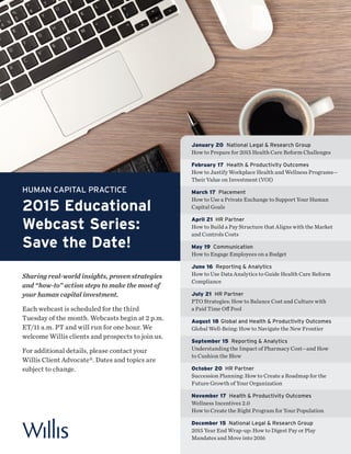 HUMAN CAPITAL PRACTICE
2015 Educational
Webcast Series:
Save the Date!
Sharing real-world insights, proven strategies
and “how-to” action steps to make the most of
your human capital investment.
Each webcast is scheduled for the third
Tuesday of the month. Webcasts begin at 2 p.m.
ET/11 a.m. PT and will run for one hour. We
welcome Willis clients and prospects to join us.
For additional details, please contact your
Willis Client Advocate®. Dates and topics are
subject to change.
January 20 National Legal & Research Group
How to Prepare for 2015 Health Care Reform Challenges
February 17 Health & Productivity Outcomes
How to Justify Workplace Health and Wellness Programs—
Their Value on Investment (VOI)
March 17 Placement
How to Use a Private Exchange to Support Your Human
Capital Goals
April 21 HR Partner
How to Build a Pay Structure that Aligns with the Market
and Controls Costs
May 19 Communication
How to Engage Employees on a Budget
June 16 Reporting & Analytics
How to Use Data Analytics to Guide Health Care Reform
Compliance
July 21 HR Partner
PTO Strategies: How to Balance Cost and Culture with
a Paid Time Off Pool
August 18 Global and Health & Productivity Outcomes
Global Well-Being: How to Navigate the New Frontier
September 15 Reporting & Analytics
Understanding the Impact of Pharmacy Cost—and How
to Cushion the Blow
October 20 HR Partner
Succession Planning: How to Create a Roadmap for the
Future Growth of Your Organization
November 17 Health & Productivity Outcomes
Wellness Incentives 2.0
How to Create the Right Program for Your Population
December 15 National Legal & Research Group
2015 Year End Wrap-up: How to Digest Pay or Play
Mandates and Move into 2016
 