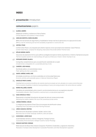 INDEX
9 presentación introduction
comunicaciones papers
11 ALONSO, ANDRÉS
Adaptación climática y resiliencia en Vitoria-Gasteiz
Climate Adaptation and resilience in Vitoria-Gasteiz
25 ANDÚJAR-MONTOYA, MARÍA DOLORES
BPM como herramienta de seguimiento y trazabilidad en tiempo real de las operaciones en la ejecución de la obra
BPM as a tool for monitoring and real time traceability of operations in construction site
33 ASPURU, ITZIAR
Comfort Urban Places: una propuesta para diseñar espacios únicos que proporcionan bienestar. Casos Prácticos
Comfort Urban Places: a proposal for designing unique places that provide welfare. Practical Cases
41 EPELDE MERINO, MARTA
Soluciones de aislamiento térmico para edificios protegidos de especial interés arquitectónico o histórico. Ejemplo de actuación
Thermal insulation solutions for listed buildings with special architectural or historic interest. Example of use
49 ESPIGARES ROONEY, BLANCA
Cartografías complementarias para una planificación sostenible de la ciudad
Complementary cartographies for a sustainable planning of cities
59 CARDOSO, JOSE MANUEL
Alumbrado público y la sostenibilidad urbana
Public lighting and urban sustainability
65 GARCÍA JIMÉNEZ, MARÍA JOSÉ
Actividades económicas y territorios sostenibles en la Comunidad Valenciana
Economic activities and sustainable spaces in Valencian Autonomous Region
75 GONZÁLEZ PRIETO, DANIEL
Viabilidad tecno-económica de edificios de vivienda colectiva de energía casi cero ubicados en la cuenca central Asturiana
Techno-economic feasibility of collective housing buildings of nearly zero energy located in the central Asturian coalfield
85 IBORRA PALLARÉS, VICENTE
Indicadores de sostenibilidad ¿cómo convertir una herramienta técnica en una experiencia docente?
Sustainability indicators. How to transform a technical tool in an educational experience?
93 IZAGA GONZÁLEZ, PABLO
Repensando la movilidad. Actualización del papel del vehículo convencional privado
Rethinking the mobility. Update of the role of the conventional private vehicle
103 JIMÉNEZ ROMERA, CARLOS
La integración de proyectos Smart City en los procesos de planificación urbana
Integrating Smart City projects into Urban Planning Processes
110 JORGE CAMACHO, CRISTINA
Bioconstrucción de paisajes nucleares: taludes, vacíos e islas
Bioconstruction of nuclear landscape: landforms, voids and islands
121 KARACINQUE, JAVIER ISAAC
Sustentabilidad, domotica, sistemas inteligentes, fisiologia humana
Sustainability, Home Automation, Intelligent Systems, Human Phisiology
133 MINGUEZ MARTINEZ, ENRIQUE
Materialización de Desarrollos Urbanos Compactos: Parámetros Sostenibles y Legislación Urbanística
Realization of Compact Urban Development. Sustainable Parameters and Urban Development Legislation
 