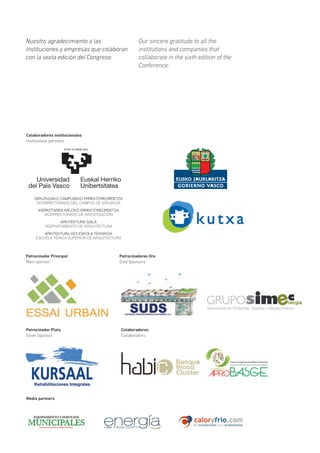 Nuestro agradecimiento a las
instituciones y empresas que colaboran
con la sexta edición del Congreso:
Patrocinador Principal
Main sponsor
Patrocinadores Oro
Gold Sponsors
Media partners
Colaboradores institucionales
Institutional partners
Our sincere gratitude to all the
institutions and companies that
collaborate in the sixth edition of the
Conference:
GIPUZKOAKO CAMPUSEKO ERREKTOREORDETZA
VICERRECTORADO DEL CAMPUS DE GIPUZKOA
IKERKETAREN ARLOKO ERREKTOREORDETZA
VICERRECTORADO DE INVESTIGACIÓN
ARKITEKTURA SAILA
VDEPARTAMENTO DE ARQUITECTURA
ARKITEKTURA GOI ESKOLA TEKNIKOA
ESCUELA TÉNICA SUPERIOR DE ARQUITECTURA
Patrocinador Plata
Silver Sponsor
Colaboradores
Collaborators
 
