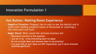 Return on Investment
Once you have your list of innovations . . . You
will have todo an ROI projection:
• How much will the innovation cost to
implement?
• How much additional revenue can we expect?
• Increased revenue per customer
• Additional new customers
• How unique is the idea in the marketplace?
• How easy is it to copy?
• How would this translate into a marketing
message/piece?
• Don’t be afraid to DO SOMETHING!!!!!
 