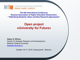 Open project
«University for Future»
Valery S. Efimov,
Center for Strategic Research and Development,
Siberian Federal University
foresight.sfu-kras.ru
October 15-17, 2015. Krasnoyarsk - Moscow
The 6th International Conference
Russian Association of Higher Education Researchers
" Rethinking Students: Ideas and New Research Approaches"
 
