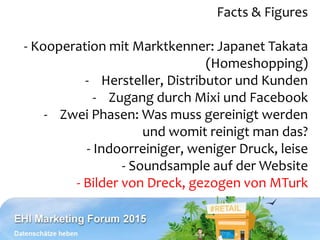 Facts & Figures
- Kooperation mit Marktkenner: Japanet Takata
(Homeshopping)
- Hersteller, Distributor und Kunden
- Zugang durch Mixi und Facebook
- Zwei Phasen: Was muss gereinigt werden
und womit reinigt man das?
- Indoorreiniger, weniger Druck, leise
- Soundsample auf der Website
- Bilder von Dreck, gezogen von MTurk
 