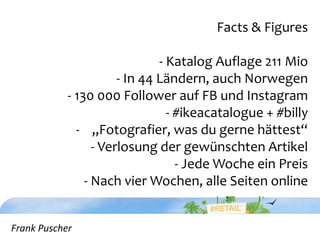 Frank Puscher
Facts & Figures
- Katalog Auflage 211 Mio
- In 44 Ländern, auch Norwegen
- 130 000 Follower auf FB und Instagram
- #ikeacatalogue + #billy
- „Fotografier, was du gerne hättest“
- Verlosung der gewünschten Artikel
- Jede Woche ein Preis
- Nach vier Wochen, alle Seiten online
Frank Puscher
 