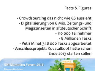Facts & Figures
- Crowdsourcing das nicht wie CS aussieht
- Digitalisierung von 6 Mio. Zeitungs- und
Magazinseiten in altdeutscher Schrift
- 110 000 Teilnehmer
- 8 Millionen Tasks
- Petri M hat 348 000 Tasks abgearbeitet
- Anschlussprojekt: Kuvatalkoot hätte schon
Ende 2013 starten sollen
 