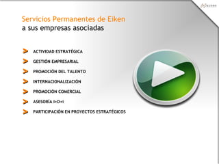 Servicios Permanentes de Eiken
a sus empresas asociadas
ACTIVIDAD ESTRATÉGICA
PROMOCIÓN DEL TALENTO
GESTIÓN EMPRESARIAL
INTERNACIONALIZACIÓN
PROMOCIÓN COMERCIAL
ASESORÍA I+D+i
PARTICIPACIÓN EN PROYECTOS ESTRATÉGICOS
>>
>>
>>
>>
>>
>>
>>
 