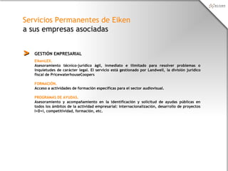 Servicios Permanentes de Eiken
a sus empresas asociadas
GESTIÓN EMPRESARIAL>>
EikenLEX.
Asesoramiento técnico-jurídico ágil, inmediato e ilimitado para resolver problemas o
inquietudes de carácter legal. El servicio está gestionado por Landwell, la división jurídico
fiscal de PricewaterhouseCoopers
FORMACIÓN.
Acceso a actividades de formación específicas para el sector audiovisual.
PROGRAMAS DE AYUDAS.
Asesoramiento y acompañamiento en la identificación y solicitud de ayudas públicas en
todos los ámbitos de la actividad empresarial: internacionalización, desarrollo de proyectos
I+D+i, competitividad, formación, etc.
 
