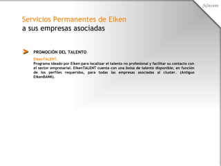 Servicios Permanentes de Eiken
a sus empresas asociadas
PROMOCIÓN DEL TALENTO>>
EikenTALENT.
Programa ideado por Eiken para localizar el talento no profesional y facilitar su contacto con
el sector empresarial. EikenTALENT cuenta con una bolsa de talento disponible, en función
de los perfiles requeridos, para todas las empresas asociadas al cluster. (Antiguo
EikenBANK).
 