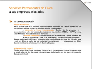 Servicios Permanentes de Eiken
a sus empresas asociadas
INTERNACIONALIZACIÓN>>
BASQUE AUDIOVISUAL.
Marca internacional de la industria audiovisual vasca, impulsada por Eiken y apoyada por las
instituciones públicas vascas. Su actividad permite a las empresas:
- Asistencia a Ferias internacionales: Gestión de la presencia y
acompañamiento a los mercados audiovisuales más importantes: MIPCOM, MIPTV y Sunny
Side of the Doc. Búsqueda de nuevos mercados
- Misiones comerciales: Realización de visitas comerciales a países punteros en
el sector audiovisual. Para 2014 está prevista una Misión Comercial Inversa:
Basque Audiovisual BiDC Event, en colaboración con la Diputación Foral de Bizkaia, para
reunir en Bilbao a varios de los contactos internacionales establecidos por Eiken
durante las Misiones a Holanda, Israel, Dublin y Singapur.
REUNIONES FACE TO FACE.
Gestión y Coordinación de reuniones “Face to face” con empresas internacionales durante
la celebración de los Mercados Internacionales Audiovisuales en los que esté presente
Basque Audiovisual.
 