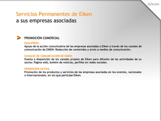 Servicios Permanentes de Eiken
a sus empresas asociadas
PROMOCIÓN COMERCIAL>>
EikenPRESS.
Apoyo de la acción comunicativa de las empresas asociadas a Eiken a través de los canales de
comunicación de EIKEN: Redacción de contenidos y envío a medios de comunicación.
CANALES DE COMUNICACIÓN DE EIKEN.
Puesta a disposición de los canales propios de Eiken para difusión de las actividades de su
socios: Página web, boletín de noticias, perfiles en redes sociales.
PROMOCIÓN ACTIVA.
Promoción de los productos y servicios de las empresas asociadas en los eventos, nacionales
o internacionales, en los que participe Eiken.
 
