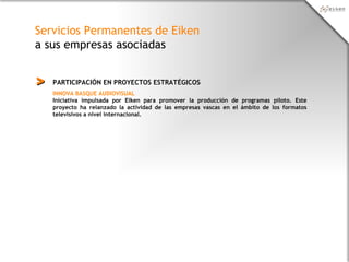 Servicios Permanentes de Eiken
a sus empresas asociadas
PARTICIPACIÓN EN PROYECTOS ESTRATÉGICOS>>
INNOVA BASQUE AUDIOVISUAL
Iniciativa impulsada por Eiken para promover la producción de programas piloto. Este
proyecto ha relanzado la actividad de las empresas vascas en el ámbito de los formatos
televisivos a nivel internacional.
 