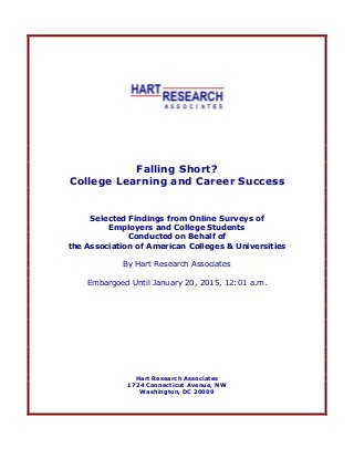Falling Short?
College Learning and Career Success
Selected Findings from Online Surveys of
Employers and College Students
Conducted on Behalf of
the Association of American Colleges & Universities
By Hart Research Associates
Embargoed Until January 20, 2015, 12:01 a.m.
Hart Research Associates
1724 Connecticut Avenue, NW
Washington, DC 20009
 