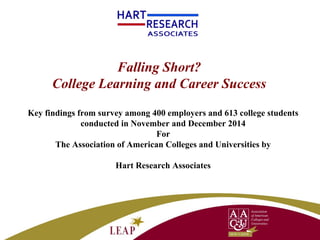 Falling Short?
College Learning and Career Success
Key findings from survey among 400 employers and 613 college students
conducted in November and December 2014
For
The Association of American Colleges and Universities by
Hart Research Associates
 