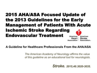 The American Academy of Neurology affirms the value
of this guideline as an educational tool for neurologists.
Stroke. 2015;46:3020-3035.
2015 AHA/ASA Focused Update of
the 2013 Guidelines for the Early
Management of Patients With Acute
Ischemic Stroke Regarding
Endovascular Treatment
A Guideline for Healthcare Professionals From the AHA/ASA
 
