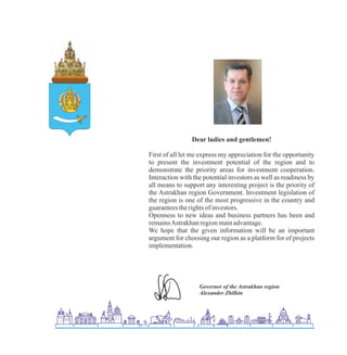 Dear ladies and gentlemen!
First of all let me express my appreciation for the opportunity
to present the investment potential of the region and to
demonstrate the priority areas for investment cooperation.
Interaction with the potential investors as well as readiness by
all means to support any interesting project is the priority of
the Astrakhan region Government. Investment legislation of
the region is one of the most progressive in the country and
guaranteestherightsof investors.
Openness to new ideas and business partners has been and
remainsAstrakhanregionmainadvantage.
We hope that the given information will be an important
argument for choosing our region as a platform for of projects
implementation.
 