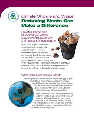 Climate Change and
Municipal Solid Waste:
Environmental Issues With
an Important Underlying Link
Rising levels of gases in the Earth’s
atmosphere have the potential to
cause changes in our climate.
Some of these emission increases
can be traced directly to solid waste.
The manufacture, distribution, and
use of products—as well as management
of the resulting waste—all result in emissions of greenhouse
gases that affect the Earth’s climate. Waste prevention and
recycling are real ways to help address climate change.
What Is the Greenhouse Effect?
The atmosphere that surrounds the Earth contains many types of gases,
including those known as “greenhouse gases.” Greenhouse
gases (GHG) absorb and retain heat from the sun. They reg-
ulate the Earth’s climate by holding warmth in an atmos-
pheric blanket around the planet’s surface. Scientists
call this phenomenon the “greenhouse effect.”
Without greenhouse gases, the average temperature
on Earth would be -2 degrees Fahrenheit instead of
the current 57 degrees Fahrenheit. Excess green-
house gases in the atmosphere, however, can raise
global temperatures. In the past 100 years, scientists
have detected an increase of 1 degree Fahrenheit in the
Earth’s average surface temperature.
Climate Change and Waste
Reducing Waste Can
Make a Difference
 
