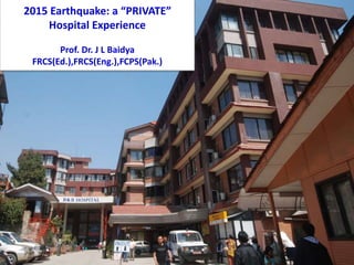 2015 Earthquake: a “PRIVATE”
Hospital Experience
Prof. Dr. J L Baidya
FRCS(Ed.),FRCS(Eng.),FCPS(Pak.)
 