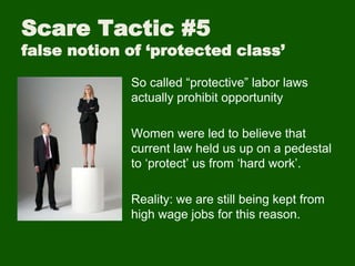 Scare Tactic #5
false notion of ‘protected class’
So called “protective” labor laws
actually prohibit opportunity
Women were led to believe that
current law held us up on a pedestal
to ‘protect’ us from ‘hard work’.
Reality: we are still being kept from
high wage jobs for this reason.
 