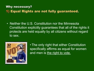 Why necessary?
1) Equal Rights are not fully guaranteed.
• Neither the U.S. Constitution nor the Minnesota
Constitution explicitly guarantees that all of the rights it
protects are held equally by all citizens without regard
to sex.
• The only right that either Constitution
specifically affirms as equal for women
and men is the right to vote.
 