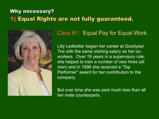 Case #1: Equal Pay for Equal Work.
Lilly Ledbetter began her career at Goodyear
Tire with the same starting salary as her co-
workers. Over 19 years in a supervisory role,
she helped to train a number of new hires (all
men) and in 1996 she received a “Top
Performer” award for her contribution to the
company.
But over time she was paid much less than all
her male counterparts.
Why necessary?
1) Equal Rights are not fully guaranteed.
 