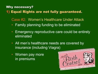 Case #2: Women’s Healthcare Under Attack
• Family planning funding to be eliminated
• Emergency reproductive care could be entirely
eliminated
• All men’s healthcare needs are covered by
insurance (including Viagra)
• Women pay more
in premiums
Why necessary?
1) Equal Rights are not fully guaranteed.
 
