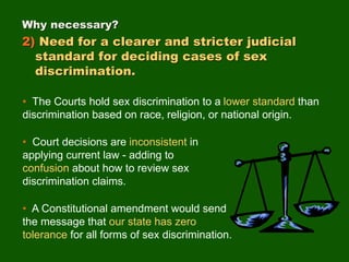 • The Courts hold sex discrimination to a lower standard than
discrimination based on race, religion, or national origin.
• Court decisions are inconsistent in
applying current law - adding to
confusion about how to review sex
discrimination claims.
• A Constitutional amendment would send
the message that our state has zero
tolerance for all forms of sex discrimination.
Why necessary?
2) Need for a clearer and stricter judicial
standard for deciding cases of sex
discrimination.
 