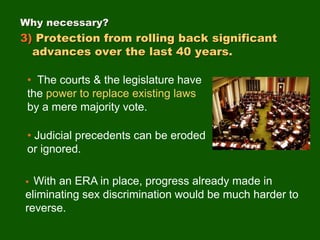 • The courts & the legislature have
the power to replace existing laws
by a mere majority vote.
• Judicial precedents can be eroded
or ignored.
Why necessary?
3) Protection from rolling back significant
advances over the last 40 years.
• With an ERA in place, progress already made in
eliminating sex discrimination would be much harder to
reverse.
 
